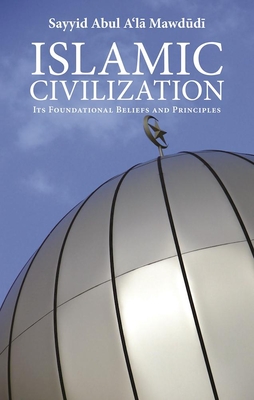 Islamic Civilization: Its Foundational Beliefs and Principles - Mawdudi, Sayyid Abul A'la, and Akif, Syed (Translated by)