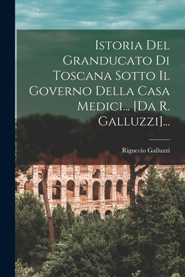 Istoria del Granducato Di Toscana Sotto Il Governo Della Casa Medici... [Da R. Galluzzi]... - Galluzzi, Riguccio