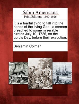 It Is a Fearful Thing to Fall Into the Hands of the Living God: A Sermon Preached to Some Miserable Pirates July 10, 1726, on the Lord's Day, Before Their Execution. - Colman, Benjamin