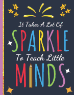 It Takes a Lot Of Sparkle To Teach Little Minds: Inspirational Notebook (Teacher Gifts) Great for Teacher Appreciation/Thank You/Retirement/Year End Gift