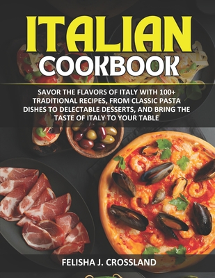 Italian Cookbook: Savor the flavors of Italy with 100+ traditional recipes, from classic pasta dishes to delectable desserts, and bring the taste of Italy to your table - J Crossland, Felisha