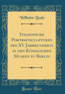 Italienische Portraitsculpturen Des XV Jahrhunderts in Den Kniglichen Museen Zu Berlin (Classic Reprint)