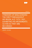 Itinerary of King Edward the First Throughout His Reign, A.D. 1272-1307, Exhibiting His Movements So Far as They Are Recorded Volume 1