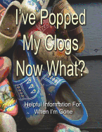 I've Popped My Clogs - Now What?: Helpful Information For When I'm Gone