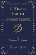 J. Wilkes Booth: An Account of His Sojourn in Southern Maryland After the Assassination of Abraham Lincoln, His Passage Across the Potomac, and His Death in Virginia (Classic Reprint)