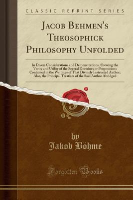 Jacob Behmen's Theosophick Philosophy Unfolded: In Divers Considerations and Demonstrations, Shewing the Verity and Utility of the Several Doctrines or Propositions Contained in the Writings of That Divinely Instructed Author; Also, the Principal Treatise - Bohme, Jakob