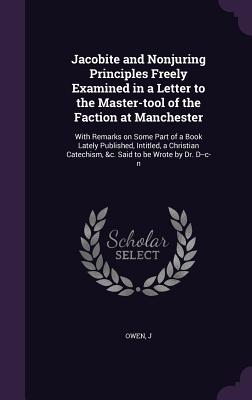 Jacobite and Nonjuring Principles Freely Examined in a Letter to the Master-tool of the Faction at Manchester: With Remarks on Some Part of a Book Lately Published, Intitled, a Christian Catechism, &c. Said to be Wrote by Dr. D--c-n - Owen, J
