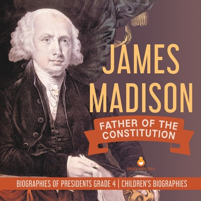 James Madison: Father of the Constitution Biographies of Presidents Grade 4 Children's Biographies - Dissected Lives