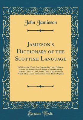 Jamieson's Dictionary of the Scottish Language: In Which the Words Are Explained in Their Different Senses, Authorized by the Names of the Writers by Whom They Are Used, or the Titles of the Works in Which They Occur, and Derived from Their Originals - Jamieson, John