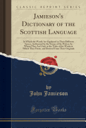 Jamieson's Dictionary of the Scottish Language: In Which the Words Are Explained in Their Different Senses, Authorized by the Names of the Writers by Whom They Are Used, or the Titles of the Works in Which They Occur, and Derived from Their Originals