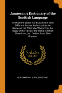 Jamieson's Dictionary of the Scottish Language: In Which the Words Are Explained in Their Different Senses, Authorized by the Names of the Writers by Whom They Are Used, Or the Titles of the Works in Which They Occur, and Derived From Their Originals