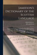 Jamieson's Dictionary of the Scottish Language: In Which the Words Are Explained in Their Different Senses, Authorized by the Names of the Writers by Whom They Are Used, Or the Titles of the Works in Which They Occur, and Derived From Their Originals