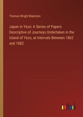 Japan in Yezo: A Series of Papers Descriptive of Journeys Undertaken in the Island of Yezo, at Intervals Between 1862 and 1882 - Blakiston, Thomas Wright