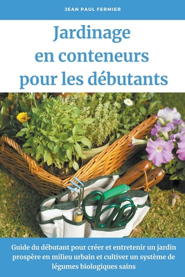 Jardinage en conteneurs pour les d?butants: Guide du d?butant pour cr?er et entretenir un jardin prosp?re en milieu urbain et cultiver un syst?me de l?gumes biologiques sains - Fermier, Jean Paul