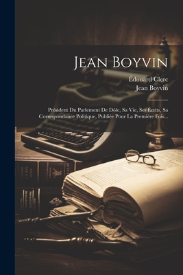 Jean Boyvin: Pr?sident Du Parlement de D?le, Sa Vie, Ses ?crits, Sa Correspondance Politique, Publi?e Pour La Premi?re Fois... - Clerc, ?douard, and Boyvin, Jean