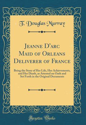 Jeanne d'Arc Maid of Orleans Deliverer of France: Being the Story of Her Life, Her Achievements, and Her Death, as Attested on Oath and Set Forth in the Original Documents (Classic Reprint) - Murray, T Douglas