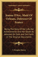 Jeanne D'Arc, Maid of Orleans, Deliverer of France: Being the Story of Her Life, Her Acievements and Her Death, as Attested on Oath and Set Forth in the Original Documents