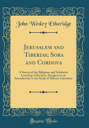 Jerusalem and Tiberias; Sora and Cordova: A Survey of the Religious and Scholastic Learning of the Jews, Designed as an Introduction to the Study of Hebrew Literature (Classic Reprint)