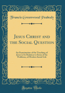 Jesus Christ and the Social Question: An Examination of the Teaching of Jesus in Its Relation to Some of the Problems, of Modern Social Life (Classic Reprint)