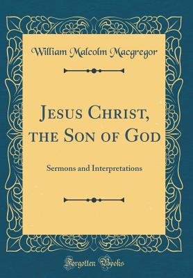 Jesus Christ, the Son of God: Sermons and Interpretations (Classic Reprint) - MacGregor, William Malcolm