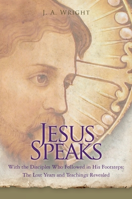 Jesus Speaks: With the Disciples Who Followed in His Footsteps: The Lost Years and Teachings Revealed - Wright, J a