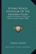 Jethro Wood, Inventor Of The Modern Plow: A Brief Account Of His Life, Services And Trials (1882)