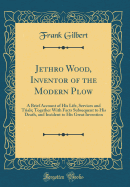 Jethro Wood, Inventor of the Modern Plow: A Brief Account of His Life, Services and Trials; Together with Facts Subsequent to His Death, and Incident to His Great Invention (Classic Reprint)