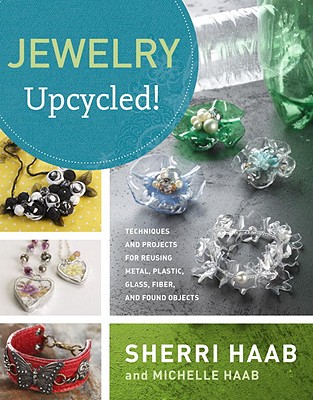 Jewelry Upcycled!: Techniques and Projects for Reusing Metal, Glass, Plastic, Fiber, and Found Objects - Haab, Sherri, and Haab, Michelle