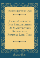 Joannis Laurentii Lydi Philadelpheni de Magistratibus Reipublicae Romanae Libri Tres (Classic Reprint)