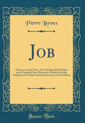 Job: Drame En Cinq Actes, Avec Prologue Et ?pilogue Par Le Proph?te Isaie, Retrouv?, R?tabli Dans Son Int?grit?, Et Traduit Litt?ralement Sur Le Texte H?breu (Classic Reprint) - LeRoux, Pierre