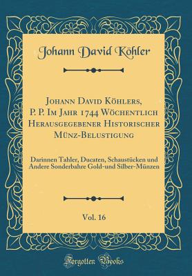 Johann David Khlers, P. P. Im Jahr 1744 Wchentlich Herausgegebener Historischer M?nz-Belustigung, Vol. 16: Darinnen Tahler, Ducaten, Schaust?cken Und Andere Sonderbahre Gold-Und Silber-M?nzen (Classic Reprint) - Kohler, Johann David