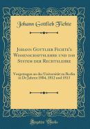 Johann Gottlieb Fichte's Wissenschaftslehre Und Das System Der Rechtslehre: Vorgetragen an Der Universitat Zu Berlin in Den Jahren 1804, 1812 Und 1813 (Classic Reprint)