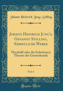 Johann Heinrich Jung's, Genannt Stilling, Sammtliche Werke, Vol. 6: Theobald Oder Die Schwarmer; Theorie Der Geisterkunde (Classic Reprint)