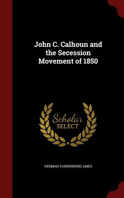 John C. Calhoun and the Secession Movement of 1850 - Ames, Herman Vandenburg