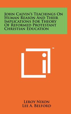 John Calvin's Teachings On Human Reason And Their Implications For Theory Of Reformed Protestant Christian Education - Nixon, LeRoy, and Belford, Lee A (Foreword by)