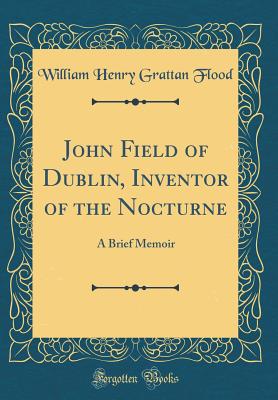 John Field of Dublin, Inventor of the Nocturne: A Brief Memoir (Classic Reprint) - Flood, William Henry Grattan