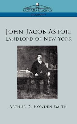 John Jacob Astor: Landlord of New York - Smith, Arthur D Howden