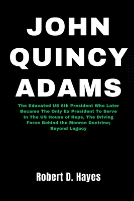 John Quincy Adams: The Educated US 6th President Who Later Became The Only Ex President To Serve In The US House of Reps, The Driving Force Behind the Monroe Doctrine; Beyond - Hayes, Robert D