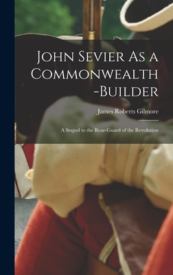 John Sevier As a Commonwealth-Builder: A Sequel to the Rear-Guard of the Revolution - Gilmore, James Roberts