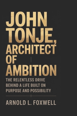 John Tonje: Architect of Ambition: The Relentless Drive Behind a Life Built on Purpose and Possibility - L Foxwell, Arnold
