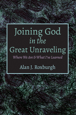 Joining God in the Great Unraveling: Where We Are & What I've Learned - Roxburgh, Alan J