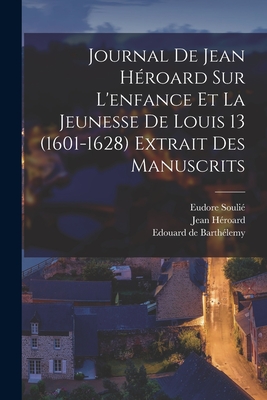 Journal de Jean H?roard Sur l'Enfance Et La Jeunesse de Louis 13 (1601-1628) Extrait Des Manuscrits - H?roard, Jean, and Souli?, Eudore, and de Barth?lemy, Edouard