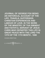 Journal of George Fox Being an Historical Account of the Life, Travels, Sufferings, Christian Experiences and Labour of Love, in the Work of the Ministry, of Tha Eminent and Faithful Servant of Jesus Chris Who Departed This Life in Great Peace with the