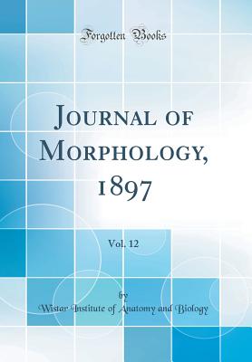 Journal of Morphology, 1897, Vol. 12 (Classic Reprint) - Biology, Wistar Institute of Anatomy and