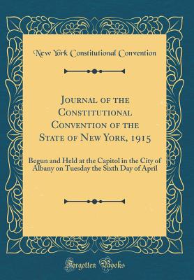 Journal of the Constitutional Convention of the State of New York, 1915: Begun and Held at the Capitol in the City of Albany on Tuesday the Sixth Day of April (Classic Reprint) - Convention, New York Constitutional