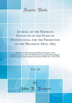 Journal of the Franklin Institute of the State of Pennsylvania, for the Promotion of the Mechanic Arts, 1857, Vol. 34: Devoted to Mechanical and Physical Science, Civil Engineering, the Arts and Manufactures, and the Recording of American and Other Patent - Frazer, John F