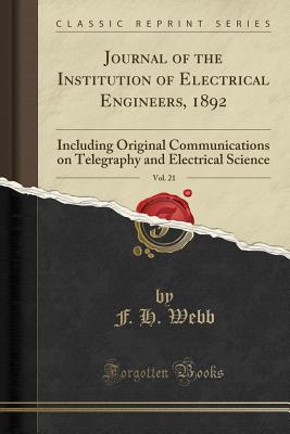 Journal of the Institution of Electrical Engineers, 1892, Vol. 21: Including Original Communications on Telegraphy and Electrical Science (Classic Reprint) - Webb, F H