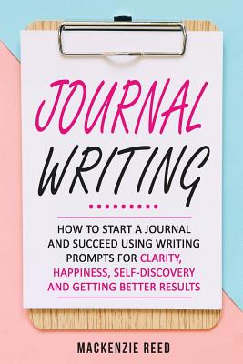 Journal Writing: How to Start a Journal and Succeed Using Writing Prompts for Clarity, Happiness, Self-Discovery and Getting Better Results - Reed, MacKenzie