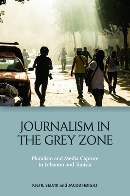 Journalism in the Grey Zone: Pluralism and Media Capture in Lebanon and Tunisia - Selvik, Kjetil, and Higilt, Jacob