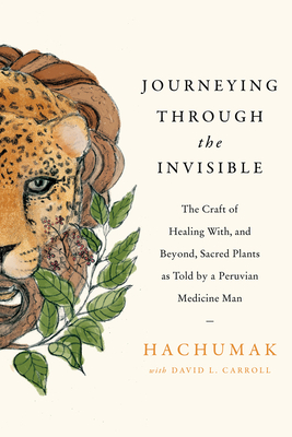 Journeying Through the Invisible: The Craft of Healing With, and Beyond, Sacred Plants, as Told by a Peruvian Medicine Man - Hachumak, and Carroll, David L